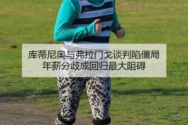 库蒂尼奥与弗拉门戈谈判陷僵局 年薪分歧成回归最大阻碍